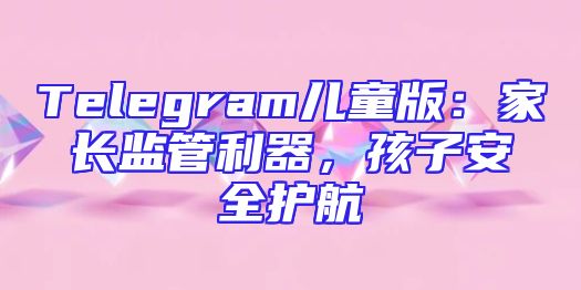 Telegram儿童版：家长监管利器，孩子安全护航