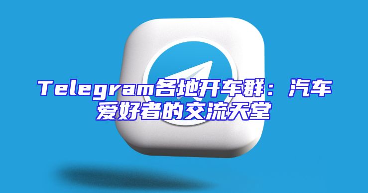 Telegram各地开车群：汽车爱好者的交流天堂