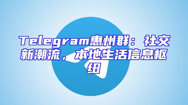 Telegram惠州群：社交新潮流，本地生活信息枢纽
