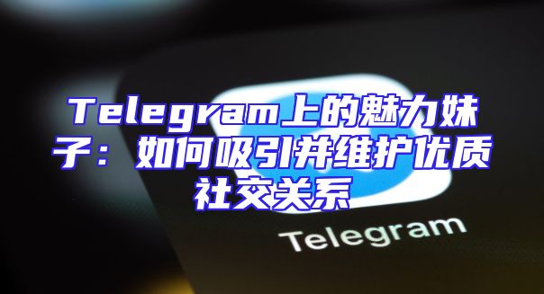 Telegram上的魅力妹子：如何吸引并维护优质社交关系