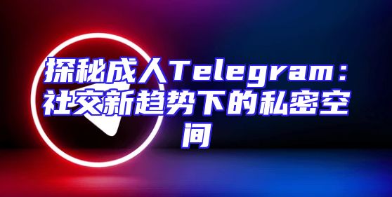 探秘成人Telegram：社交新趋势下的私密空间