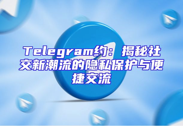 Telegram约：揭秘社交新潮流的隐私保护与便捷交流