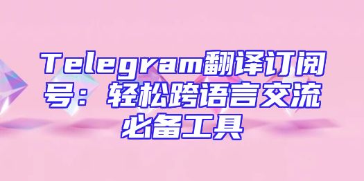 Telegram翻译订阅号：轻松跨语言交流必备工具