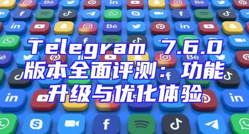 Telegram 7.6.0版本全面评测：功能升级与优化体验